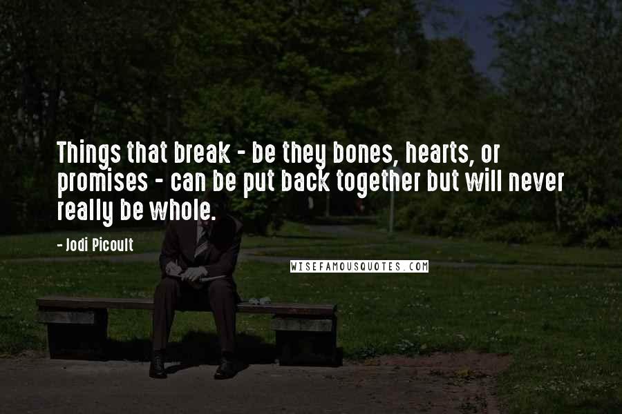 Jodi Picoult Quotes: Things that break - be they bones, hearts, or promises - can be put back together but will never really be whole.