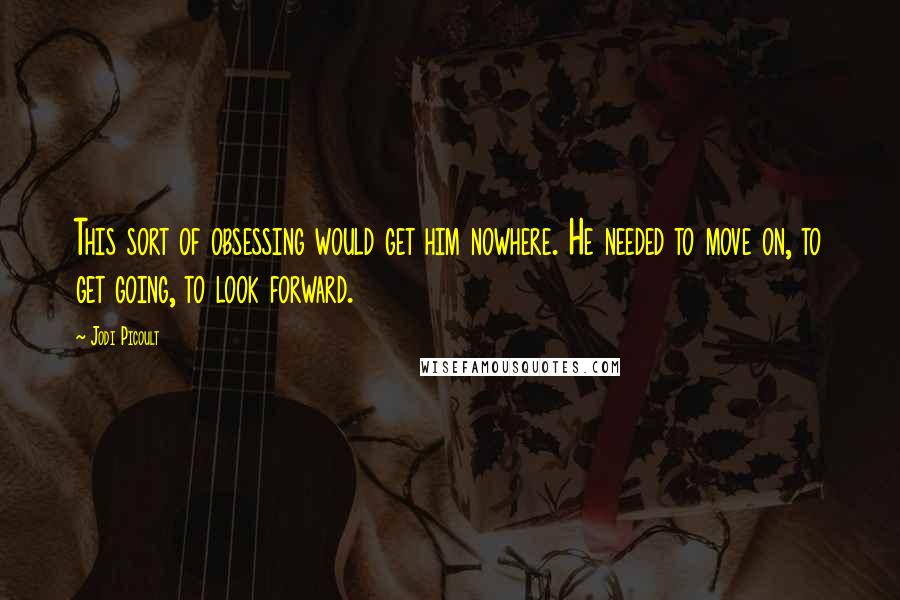 Jodi Picoult Quotes: This sort of obsessing would get him nowhere. He needed to move on, to get going, to look forward.