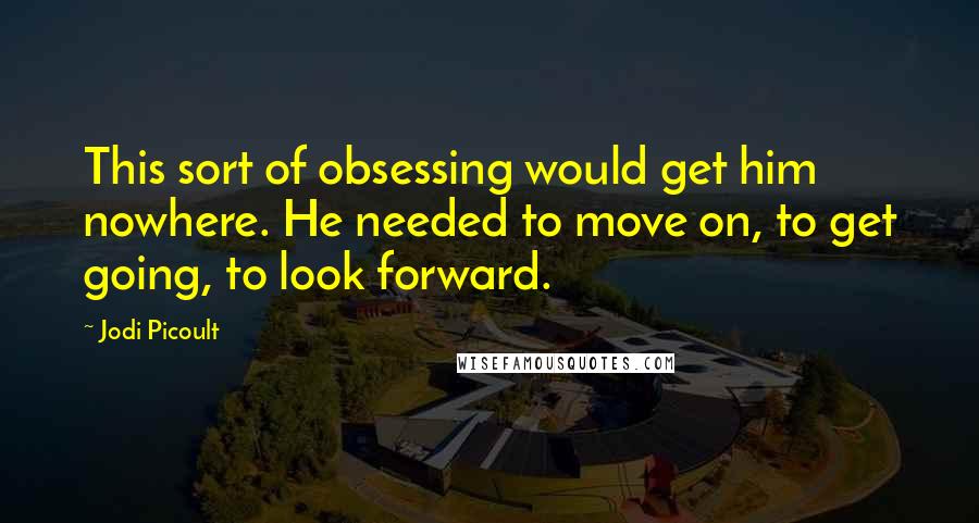 Jodi Picoult Quotes: This sort of obsessing would get him nowhere. He needed to move on, to get going, to look forward.