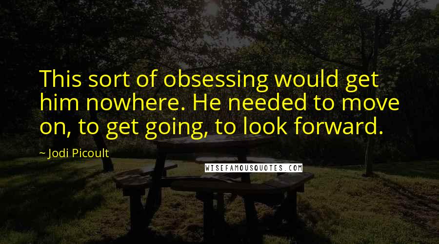 Jodi Picoult Quotes: This sort of obsessing would get him nowhere. He needed to move on, to get going, to look forward.