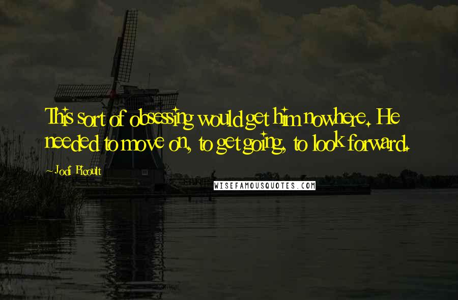 Jodi Picoult Quotes: This sort of obsessing would get him nowhere. He needed to move on, to get going, to look forward.