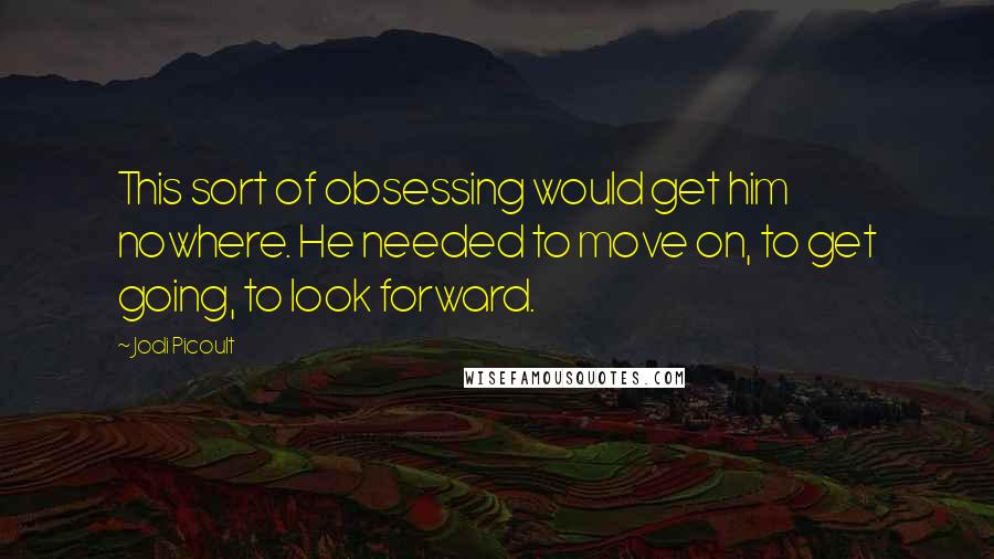 Jodi Picoult Quotes: This sort of obsessing would get him nowhere. He needed to move on, to get going, to look forward.