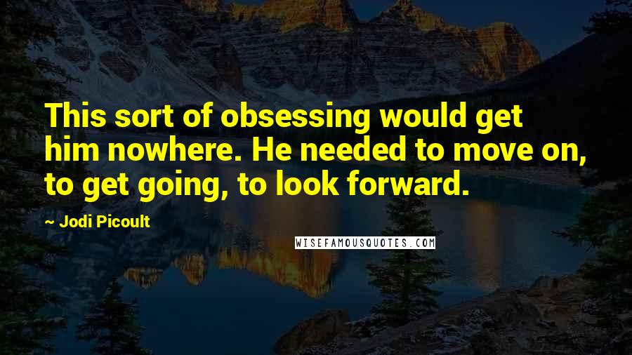 Jodi Picoult Quotes: This sort of obsessing would get him nowhere. He needed to move on, to get going, to look forward.