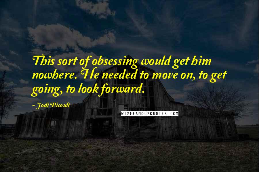 Jodi Picoult Quotes: This sort of obsessing would get him nowhere. He needed to move on, to get going, to look forward.