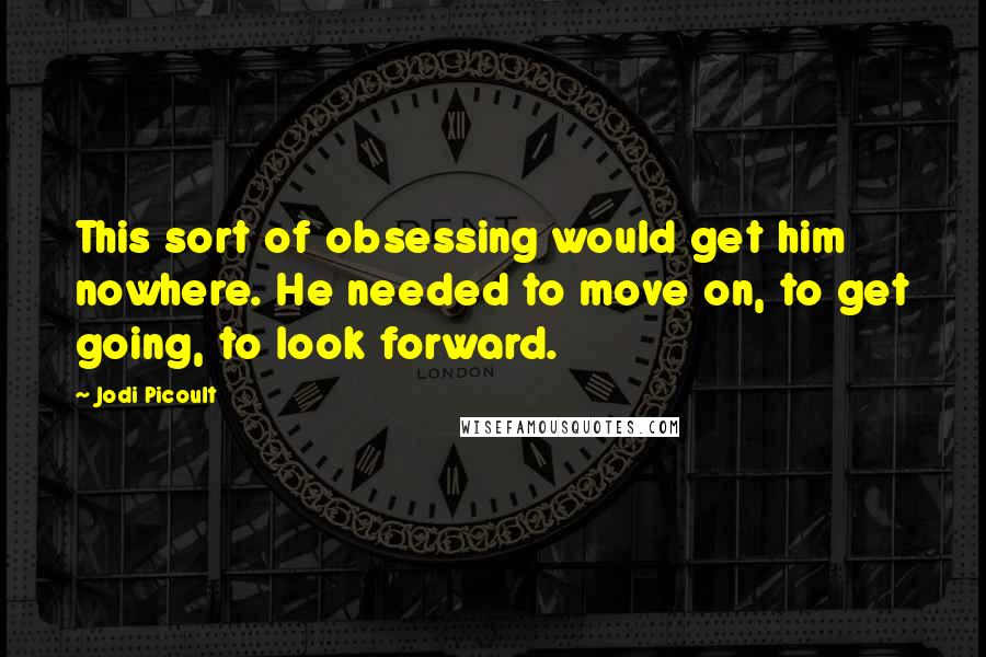 Jodi Picoult Quotes: This sort of obsessing would get him nowhere. He needed to move on, to get going, to look forward.