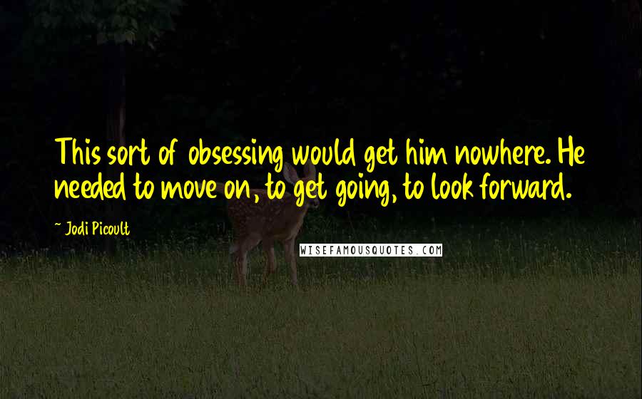 Jodi Picoult Quotes: This sort of obsessing would get him nowhere. He needed to move on, to get going, to look forward.