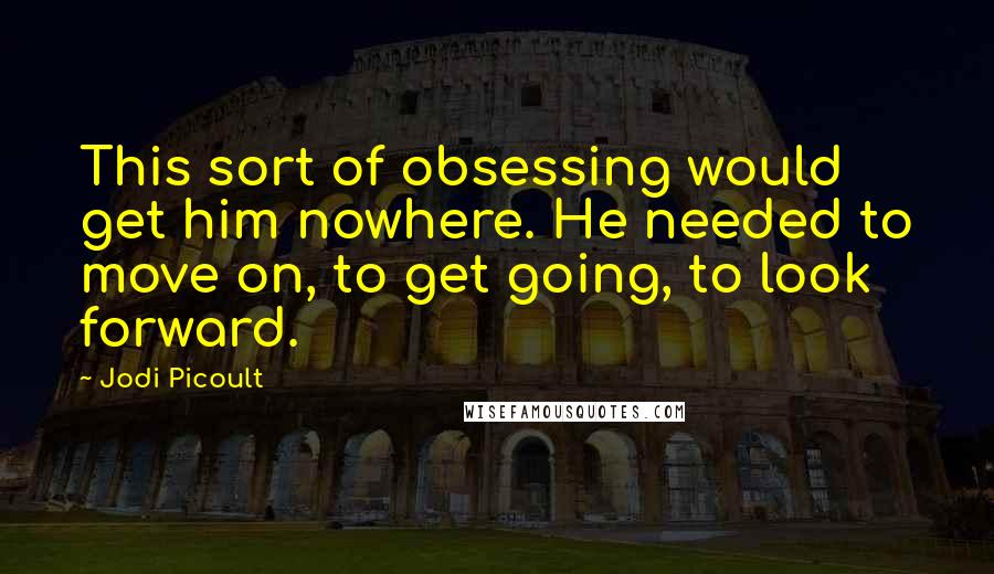 Jodi Picoult Quotes: This sort of obsessing would get him nowhere. He needed to move on, to get going, to look forward.