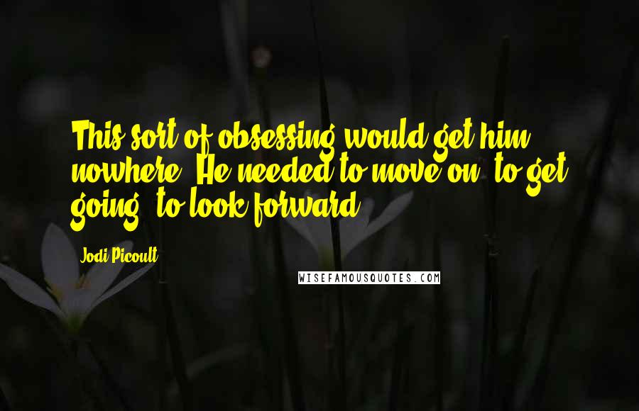 Jodi Picoult Quotes: This sort of obsessing would get him nowhere. He needed to move on, to get going, to look forward.