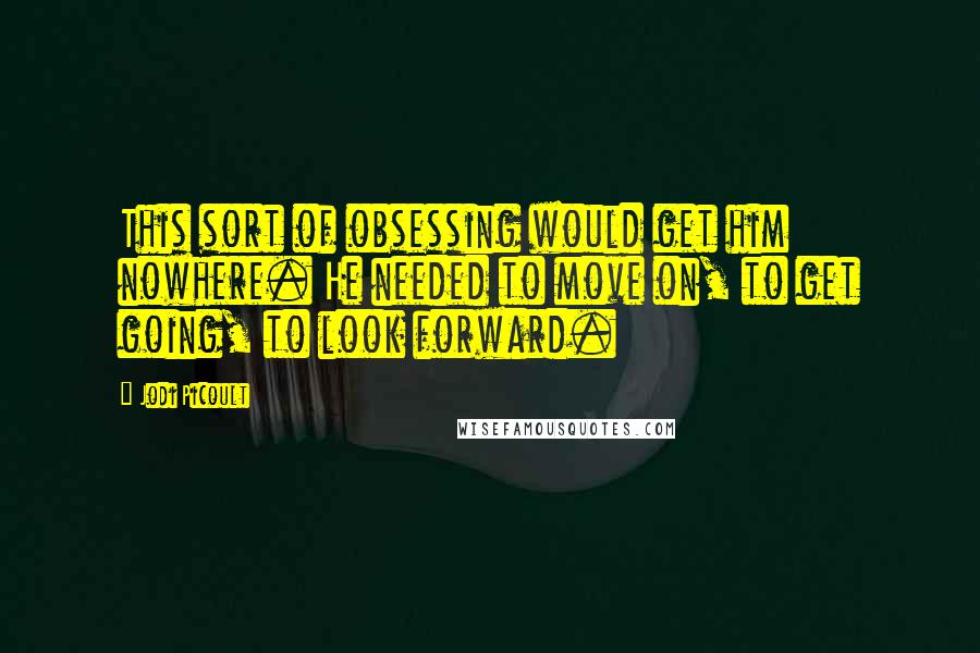 Jodi Picoult Quotes: This sort of obsessing would get him nowhere. He needed to move on, to get going, to look forward.