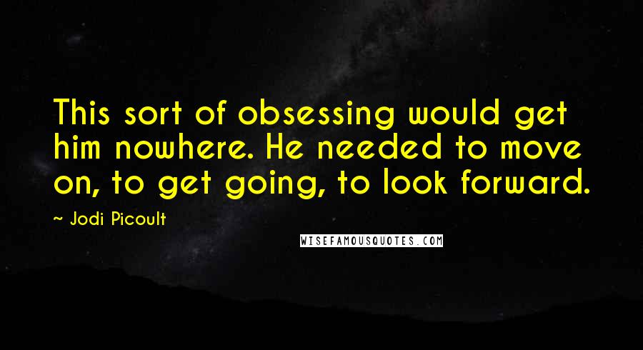 Jodi Picoult Quotes: This sort of obsessing would get him nowhere. He needed to move on, to get going, to look forward.