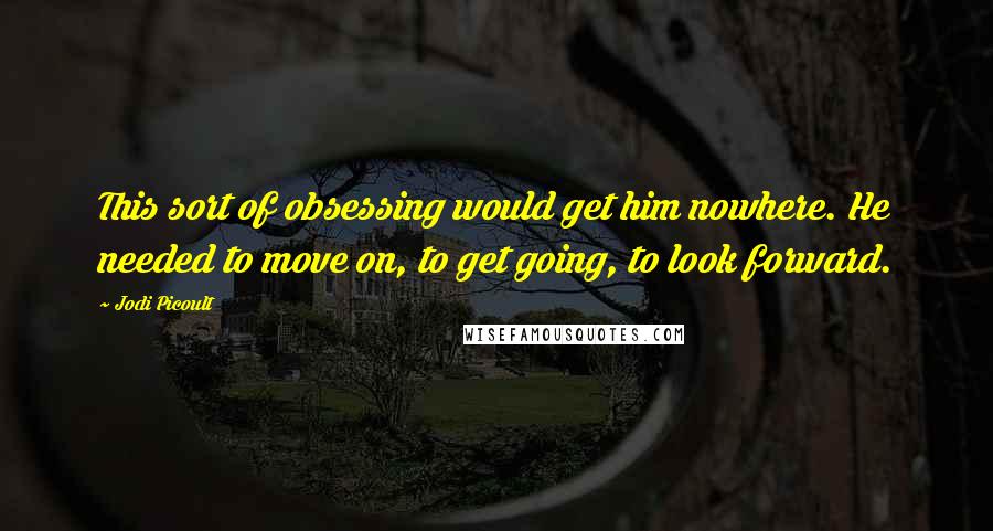 Jodi Picoult Quotes: This sort of obsessing would get him nowhere. He needed to move on, to get going, to look forward.