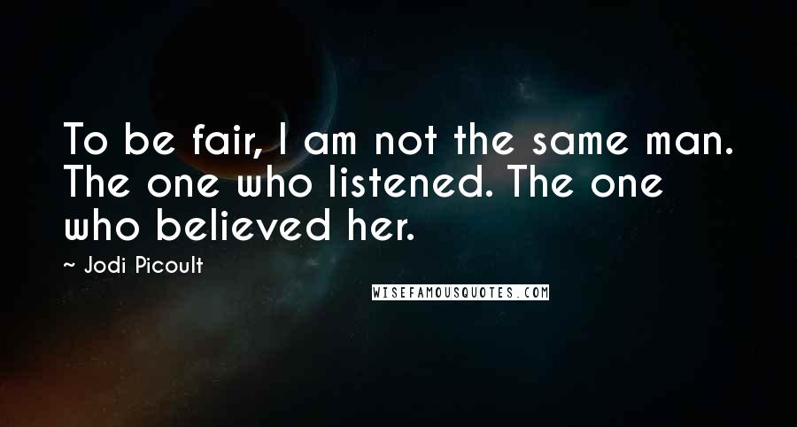 Jodi Picoult Quotes: To be fair, I am not the same man. The one who listened. The one who believed her.