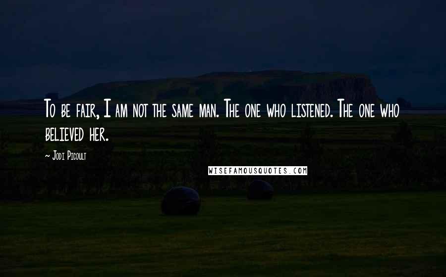 Jodi Picoult Quotes: To be fair, I am not the same man. The one who listened. The one who believed her.