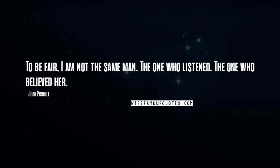 Jodi Picoult Quotes: To be fair, I am not the same man. The one who listened. The one who believed her.