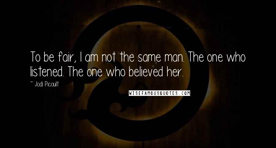 Jodi Picoult Quotes: To be fair, I am not the same man. The one who listened. The one who believed her.