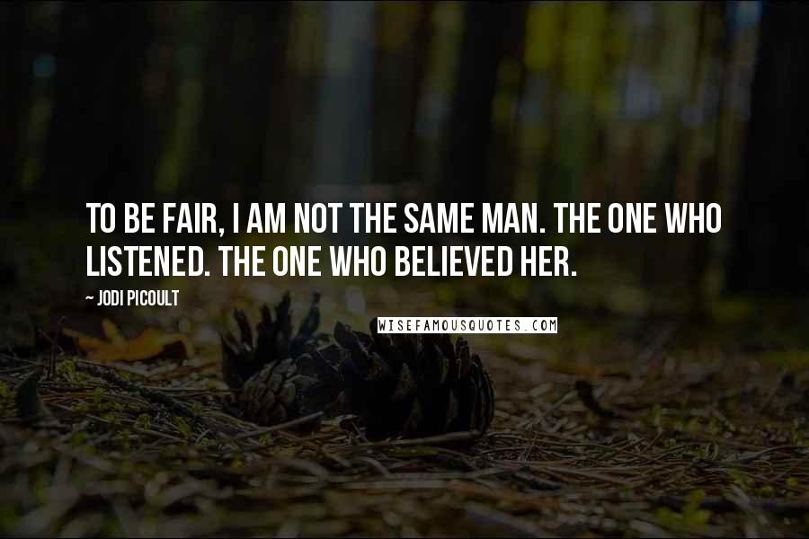 Jodi Picoult Quotes: To be fair, I am not the same man. The one who listened. The one who believed her.