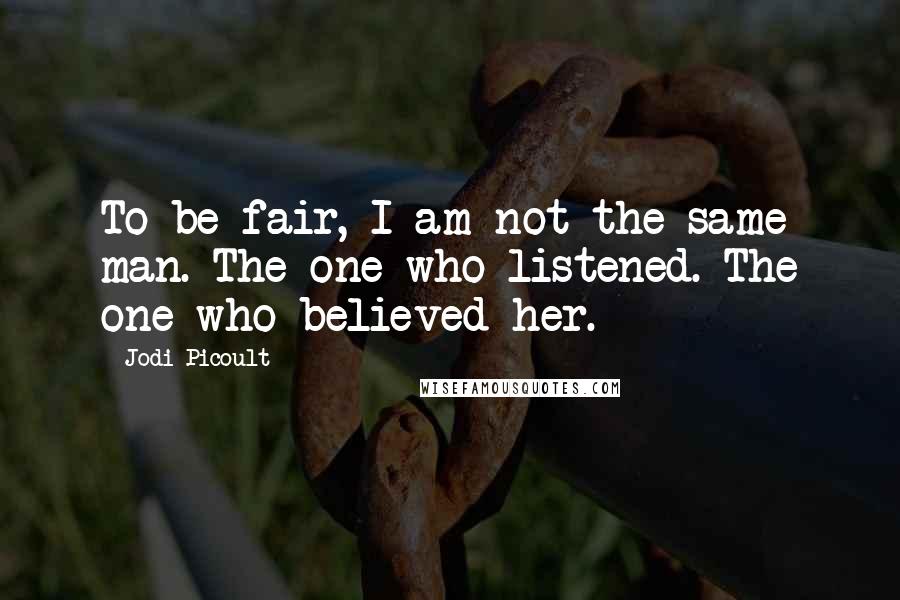 Jodi Picoult Quotes: To be fair, I am not the same man. The one who listened. The one who believed her.