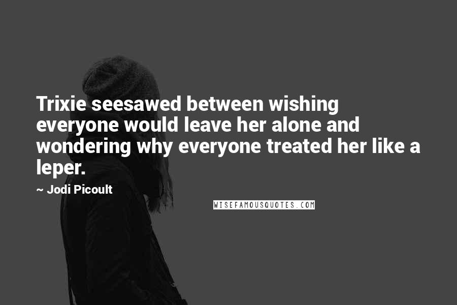 Jodi Picoult Quotes: Trixie seesawed between wishing everyone would leave her alone and wondering why everyone treated her like a leper.