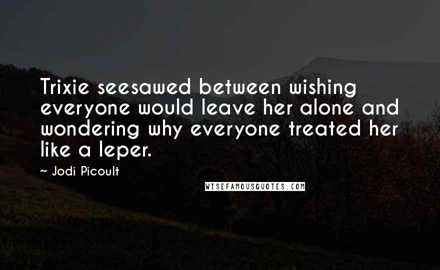 Jodi Picoult Quotes: Trixie seesawed between wishing everyone would leave her alone and wondering why everyone treated her like a leper.