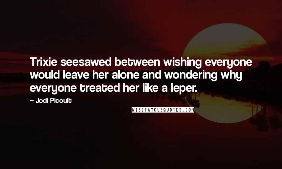 Jodi Picoult Quotes: Trixie seesawed between wishing everyone would leave her alone and wondering why everyone treated her like a leper.