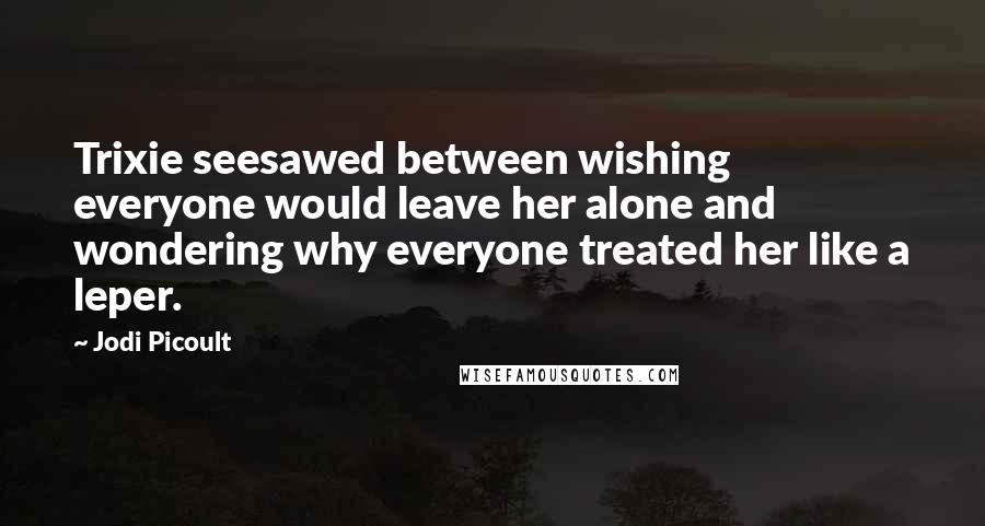Jodi Picoult Quotes: Trixie seesawed between wishing everyone would leave her alone and wondering why everyone treated her like a leper.