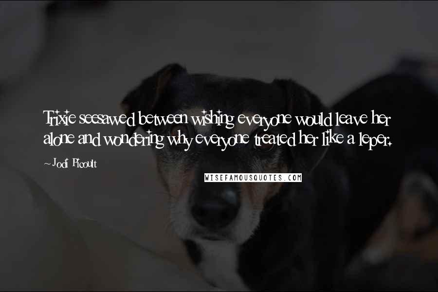 Jodi Picoult Quotes: Trixie seesawed between wishing everyone would leave her alone and wondering why everyone treated her like a leper.