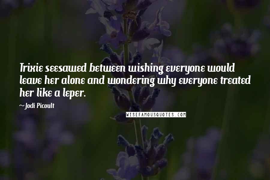 Jodi Picoult Quotes: Trixie seesawed between wishing everyone would leave her alone and wondering why everyone treated her like a leper.