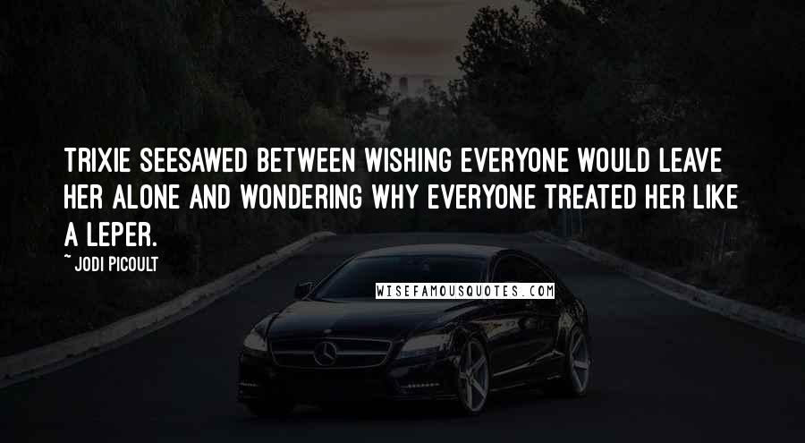 Jodi Picoult Quotes: Trixie seesawed between wishing everyone would leave her alone and wondering why everyone treated her like a leper.