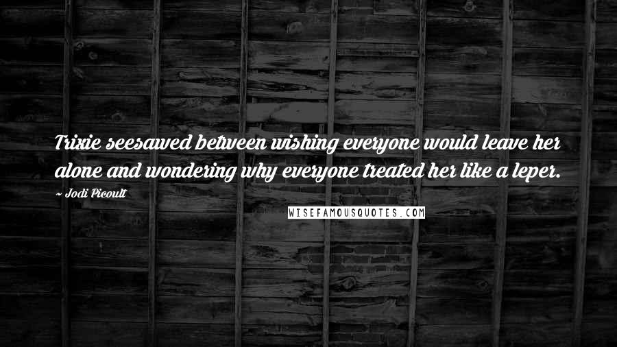 Jodi Picoult Quotes: Trixie seesawed between wishing everyone would leave her alone and wondering why everyone treated her like a leper.