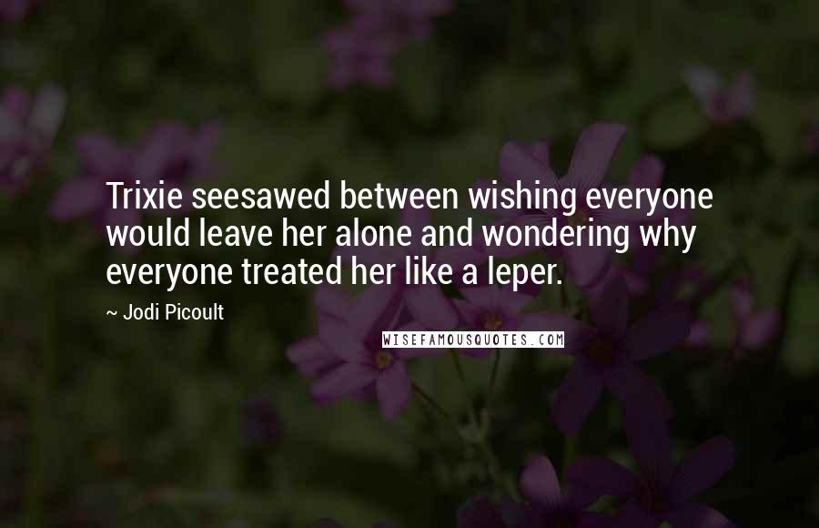 Jodi Picoult Quotes: Trixie seesawed between wishing everyone would leave her alone and wondering why everyone treated her like a leper.