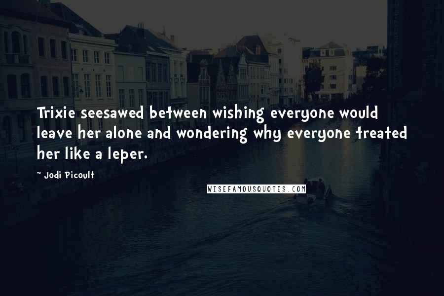 Jodi Picoult Quotes: Trixie seesawed between wishing everyone would leave her alone and wondering why everyone treated her like a leper.