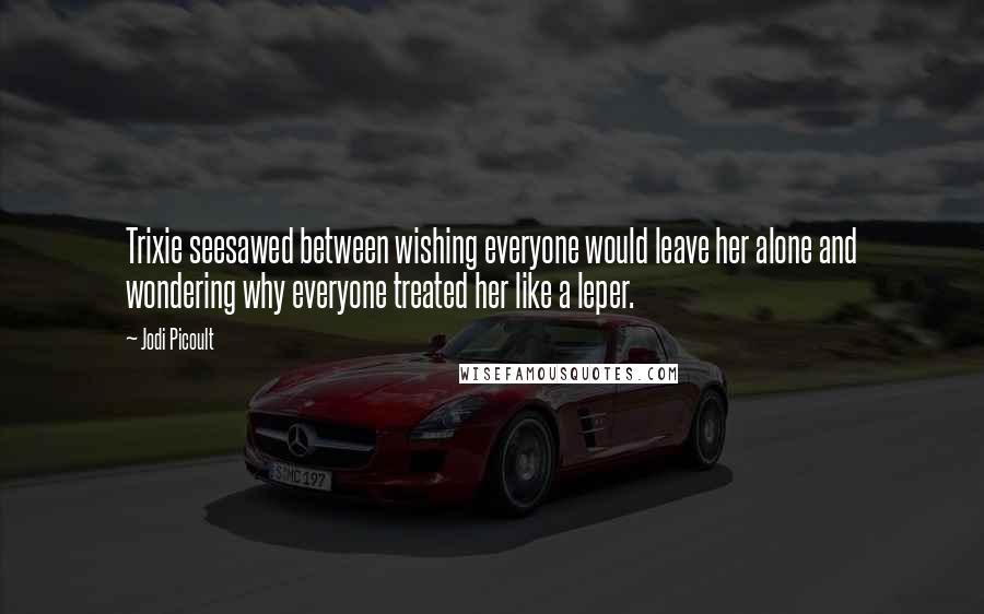 Jodi Picoult Quotes: Trixie seesawed between wishing everyone would leave her alone and wondering why everyone treated her like a leper.