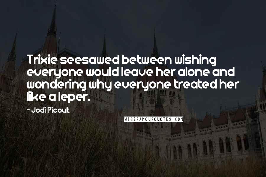 Jodi Picoult Quotes: Trixie seesawed between wishing everyone would leave her alone and wondering why everyone treated her like a leper.