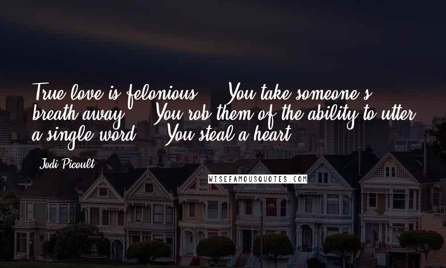 Jodi Picoult Quotes: True love is felonious ... You take someone's breath away ... You rob them of the ability to utter a single word ... You steal a heart.