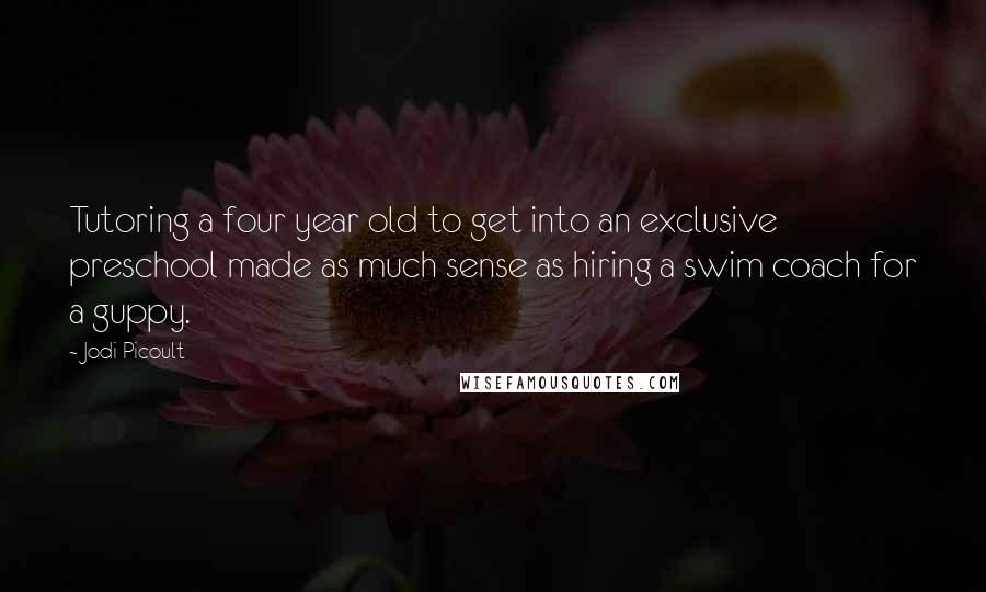 Jodi Picoult Quotes: Tutoring a four year old to get into an exclusive preschool made as much sense as hiring a swim coach for a guppy.
