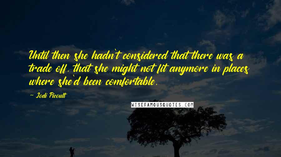 Jodi Picoult Quotes: Until then she hadn't considered that there was a trade off, that she might not fit anymore in places where she'd been comfortable.