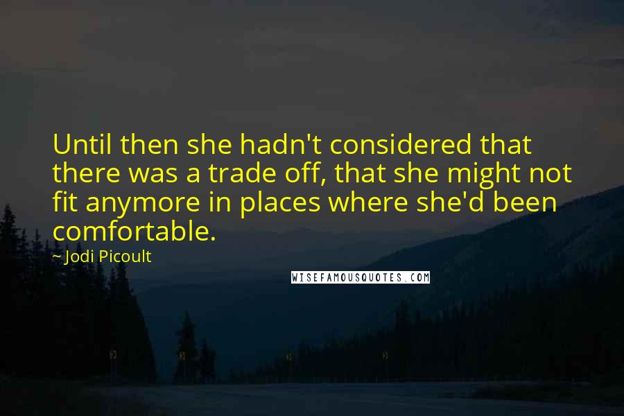 Jodi Picoult Quotes: Until then she hadn't considered that there was a trade off, that she might not fit anymore in places where she'd been comfortable.