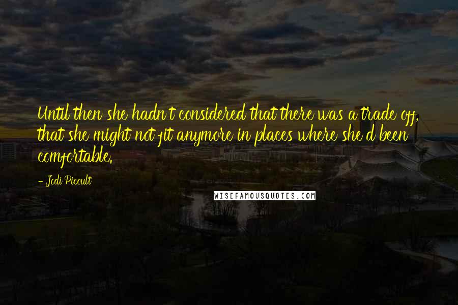 Jodi Picoult Quotes: Until then she hadn't considered that there was a trade off, that she might not fit anymore in places where she'd been comfortable.