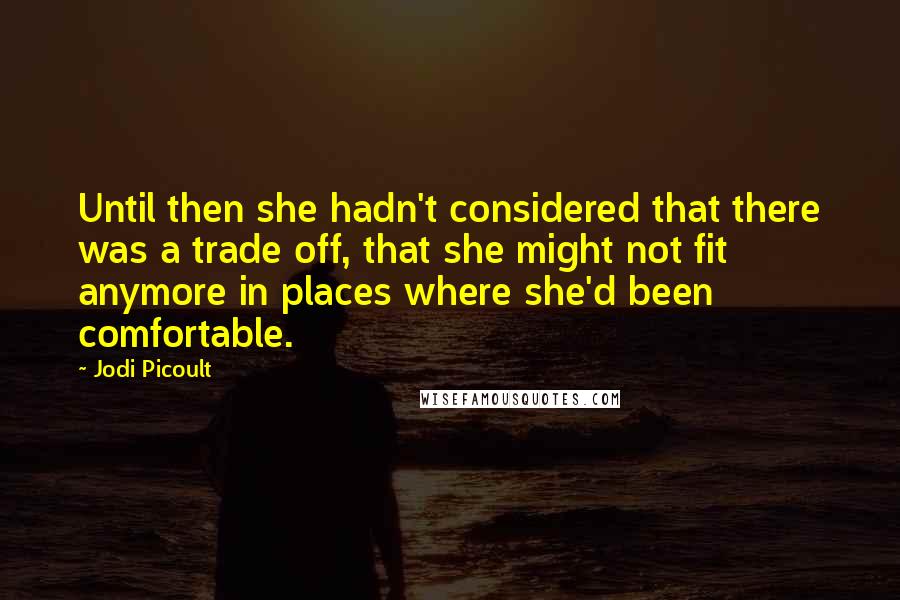 Jodi Picoult Quotes: Until then she hadn't considered that there was a trade off, that she might not fit anymore in places where she'd been comfortable.