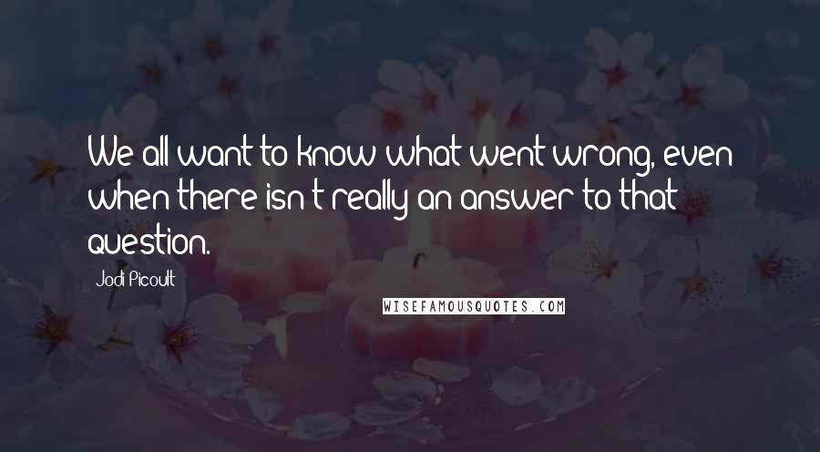 Jodi Picoult Quotes: We all want to know what went wrong, even when there isn't really an answer to that question.
