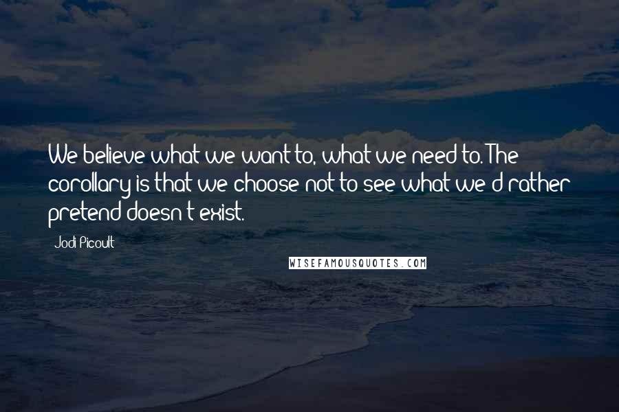 Jodi Picoult Quotes: We believe what we want to, what we need to. The corollary is that we choose not to see what we'd rather pretend doesn't exist.