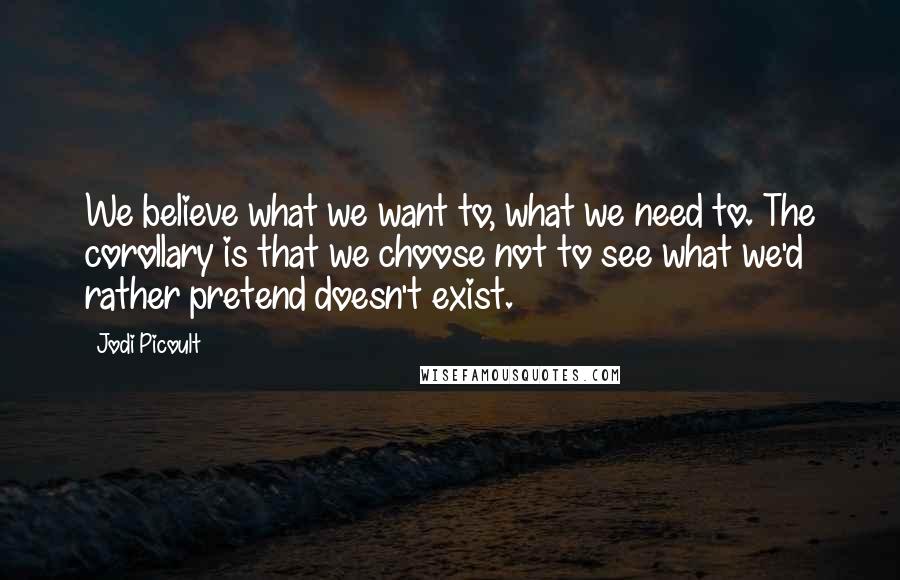 Jodi Picoult Quotes: We believe what we want to, what we need to. The corollary is that we choose not to see what we'd rather pretend doesn't exist.