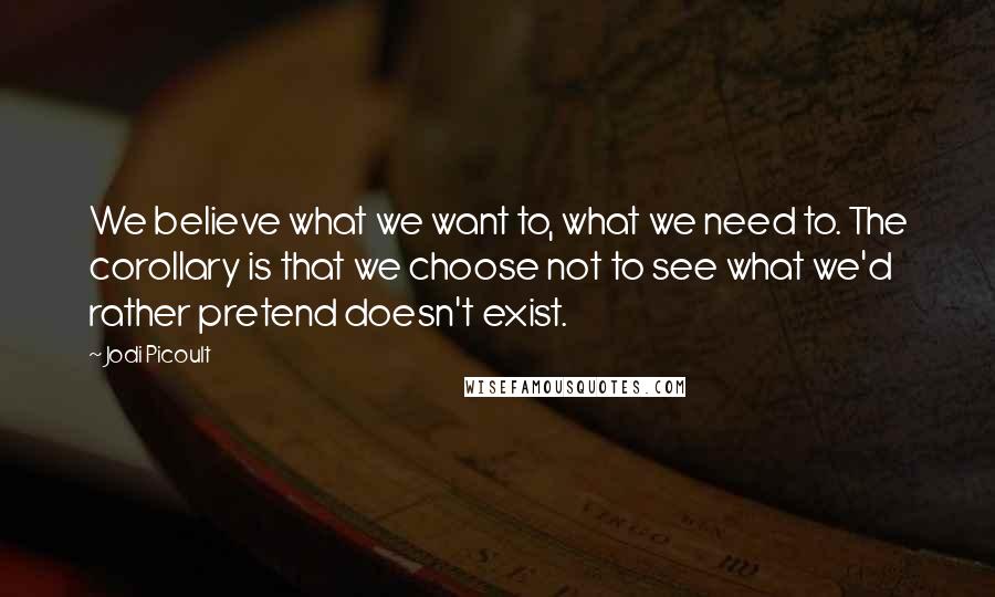Jodi Picoult Quotes: We believe what we want to, what we need to. The corollary is that we choose not to see what we'd rather pretend doesn't exist.