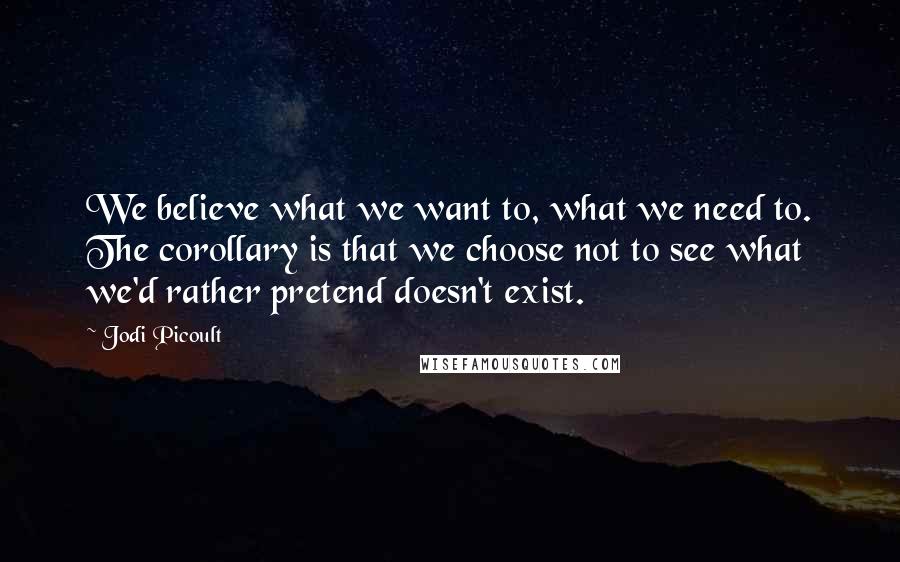 Jodi Picoult Quotes: We believe what we want to, what we need to. The corollary is that we choose not to see what we'd rather pretend doesn't exist.