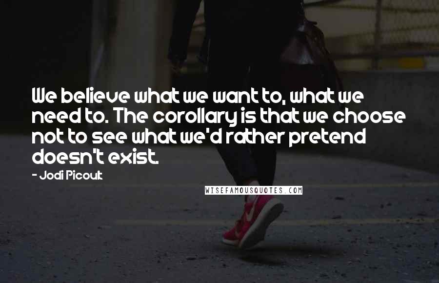 Jodi Picoult Quotes: We believe what we want to, what we need to. The corollary is that we choose not to see what we'd rather pretend doesn't exist.