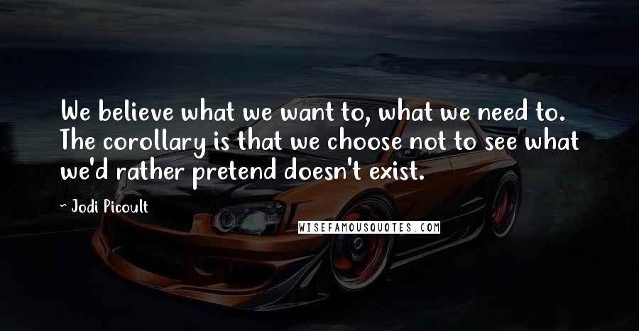 Jodi Picoult Quotes: We believe what we want to, what we need to. The corollary is that we choose not to see what we'd rather pretend doesn't exist.