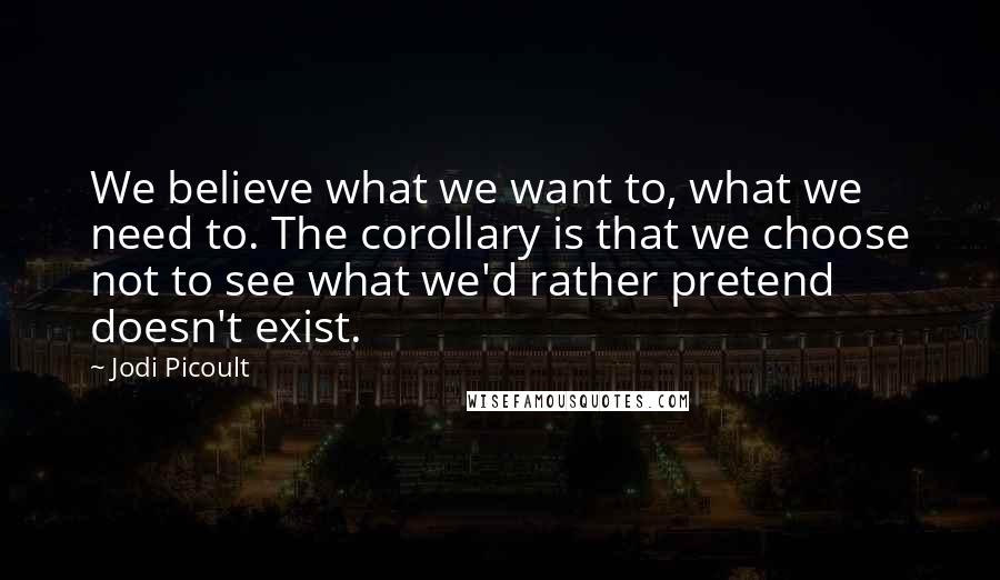 Jodi Picoult Quotes: We believe what we want to, what we need to. The corollary is that we choose not to see what we'd rather pretend doesn't exist.