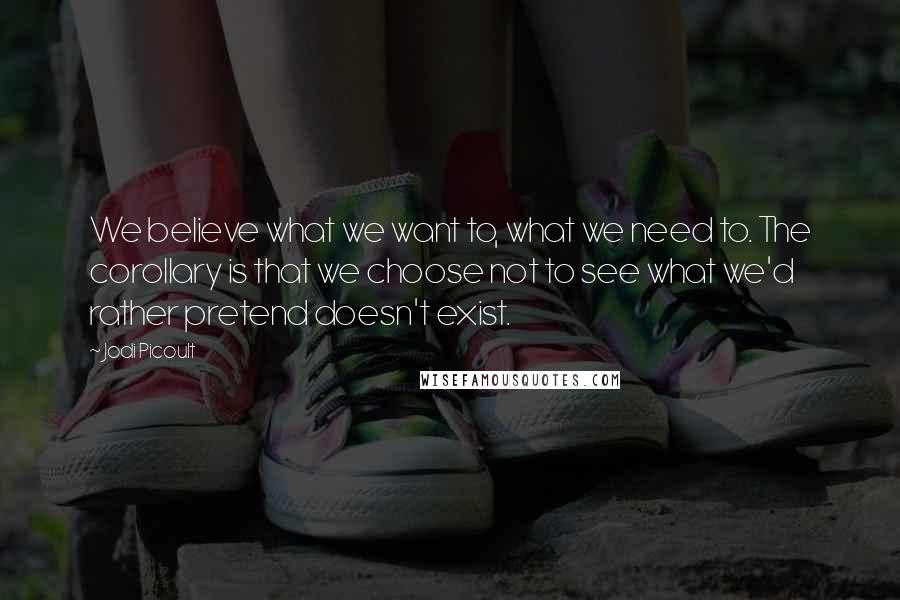 Jodi Picoult Quotes: We believe what we want to, what we need to. The corollary is that we choose not to see what we'd rather pretend doesn't exist.