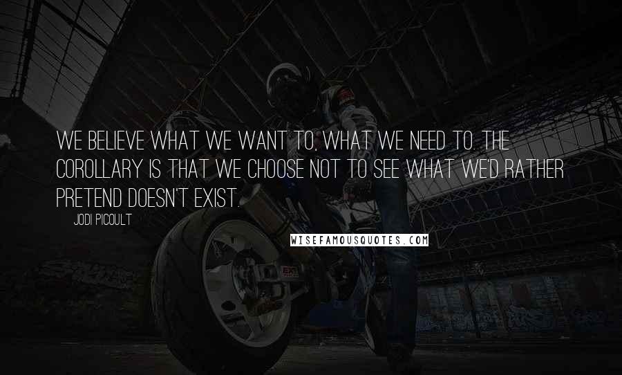 Jodi Picoult Quotes: We believe what we want to, what we need to. The corollary is that we choose not to see what we'd rather pretend doesn't exist.