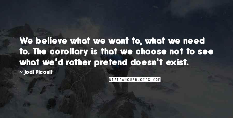 Jodi Picoult Quotes: We believe what we want to, what we need to. The corollary is that we choose not to see what we'd rather pretend doesn't exist.